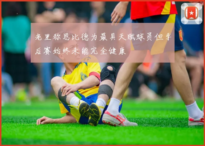 老里称恩比德为最具天赋球员但季后赛始终未能完全健康