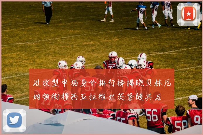进攻型中场身价排行榜揭晓贝林厄姆领衔穆西亚拉维尔茨紧随其后