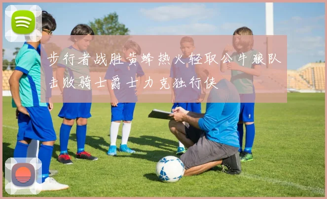 步行者战胜黄蜂热火轻取公牛狼队击败骑士爵士力克独行侠
