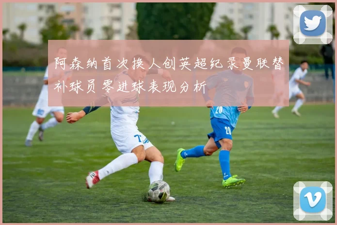 阿森纳首次换人创英超纪录曼联替补球员零进球表现分析