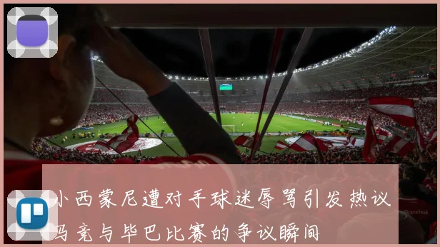 小西蒙尼遭对手球迷辱骂引发热议马竞与毕巴比赛的争议瞬间