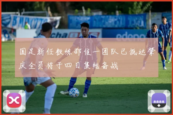国足新任教练邵佳一团队已抵达肇庆全员将于四日集结备战