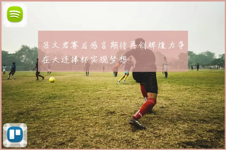 吕文君赛后感言期待再创辉煌力争在大连捧杯实现梦想