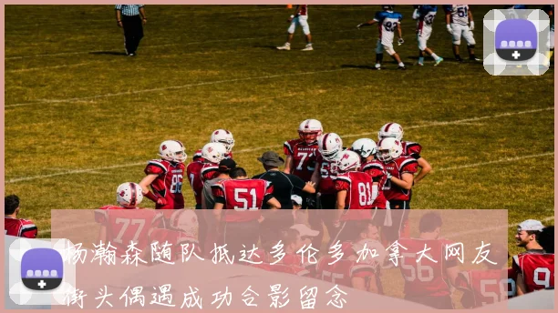 杨瀚森随队抵达多伦多加拿大网友街头偶遇成功合影留念