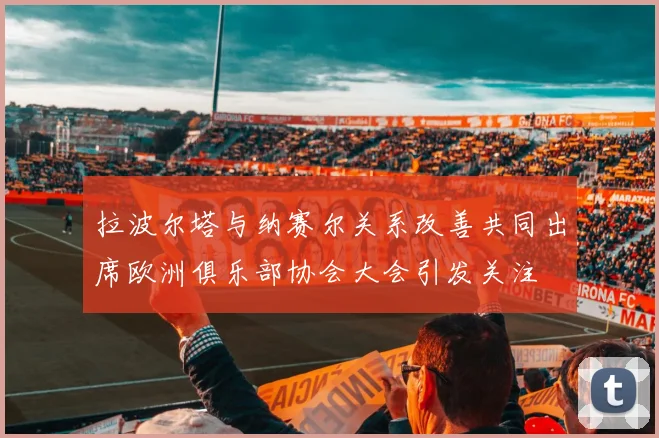 拉波尔塔与纳赛尔关系改善共同出席欧洲俱乐部协会大会引发关注